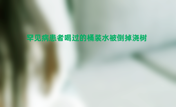 罕见病患者喝过的桶装水被倒掉浇树 真相实在太让人惊讶