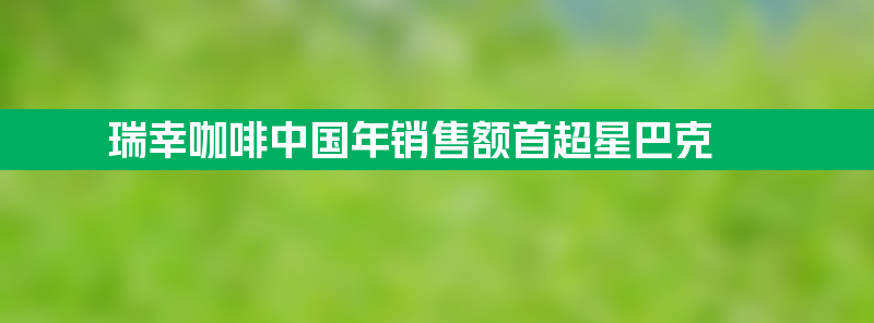 瑞幸咖啡中国年销售额首超星巴克 2024提升消费频次