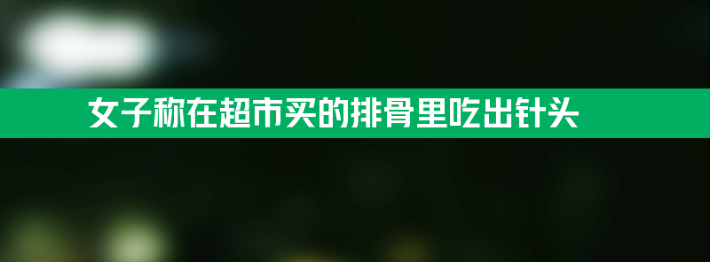 女子称在超市买的排骨里吃出针头 简直究竟是不是真的？