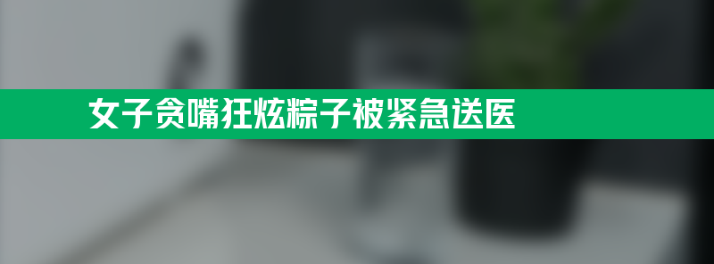 不要轻易放“粽” 女子贪嘴狂炫粽子被紧急送医