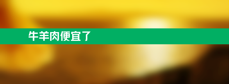 牛羊肉为何便宜了？曾经动辄四五十元每斤