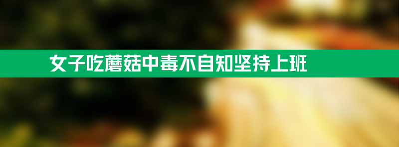 女子吃蘑菇中毒不自知仍坚持上班 幸好同事把人送医院