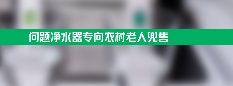 问题净水器专向农村老人兜售 5人获刑！