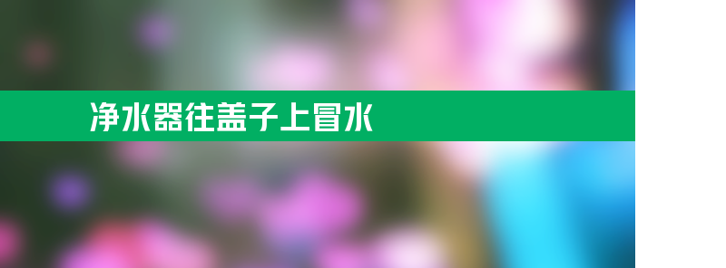 净水器往盖子上冒水是怎么回事？