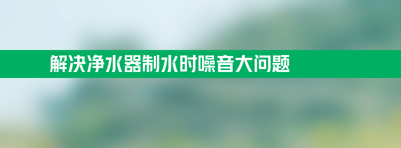 如何解决净水器制水时噪音大问题？