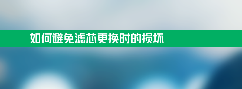 如何避免滤芯更换时的损坏？