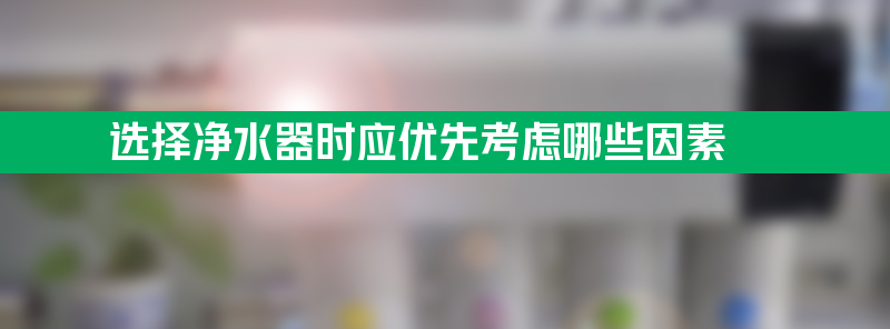 选择净水器时应优先考虑哪些因素？