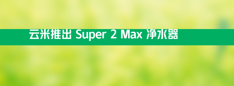 云米推出 super 2 max 净水器