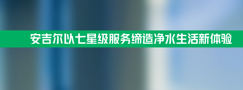 安吉尔：以七星级服务缔造净水生活新体验