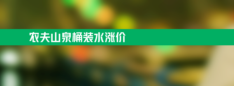 农夫山泉桶装水涨价：进货价每桶上调3元