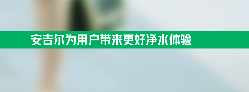 开辟技术新栈道 安吉尔为用户带来更好净水体验