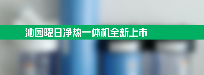 沁园曜日净热一体机全新上市 智能科技满足鲜活热水需求