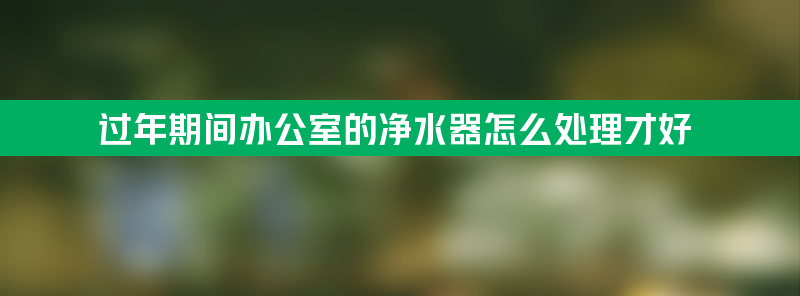 过年期间办公室的净水器怎么处理才好？