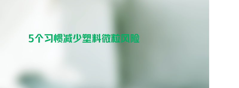 生活中5个习惯减少塑料微粒风险