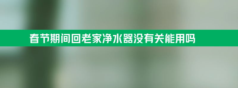 春节期间回老家净水器没有关能用吗？