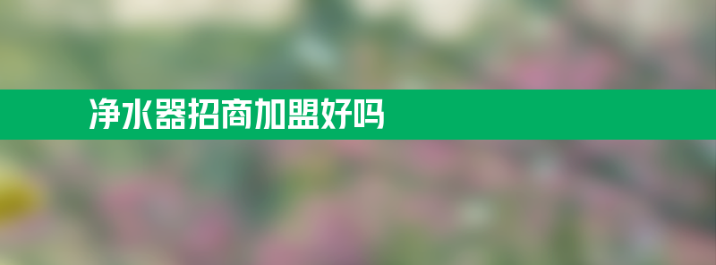 净水器招商加盟好吗 净水器招商找哪家？