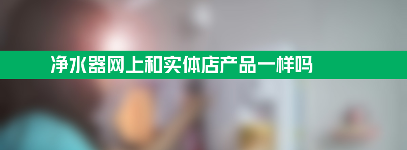 净水器网 净水器网上和实体店产品一样吗？