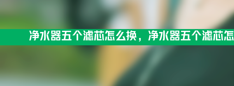 净水器五个滤芯怎么换 净水器五个滤芯怎么换方法教程