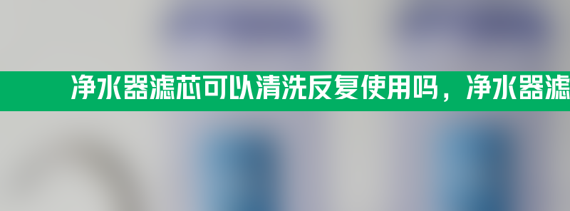 净水器滤芯可以清洗反复使用吗 净水器滤芯可以清洗反复使用吗方法