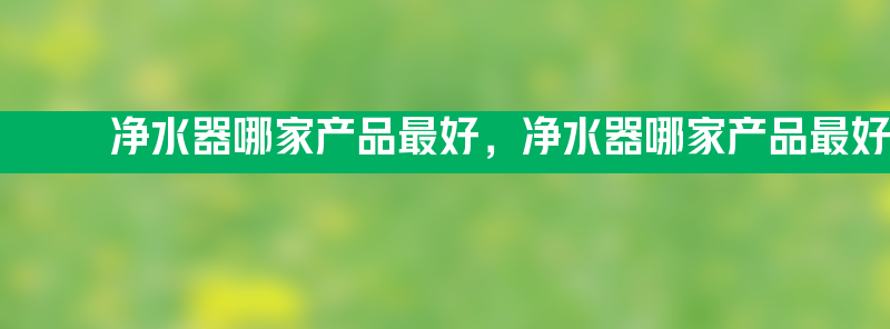 净水器哪家产品最好 净水器哪家产品最好最安全