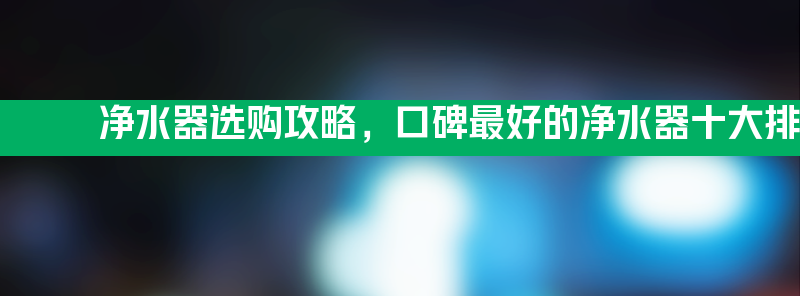 净水器选购攻略 口碑最好的净水器十大排名品牌