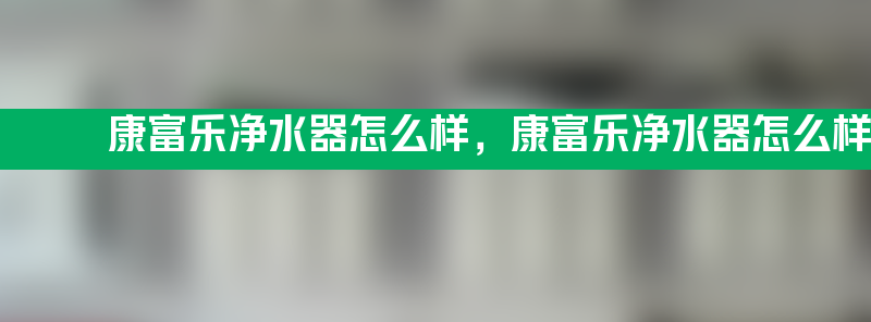 康富乐净水器怎么样 康富乐净水器怎么样好用吗