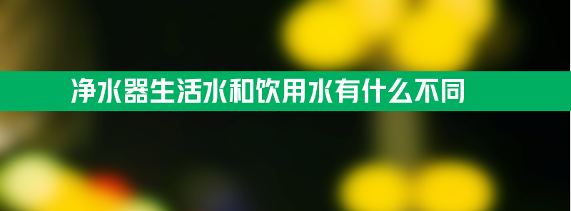 净水器生活水和饮用水有什么不同 净水器生活水是什么水与直饮水