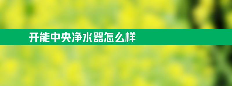 开能中央净水器怎么样 开能中央净水机滤芯怎样更换的程序