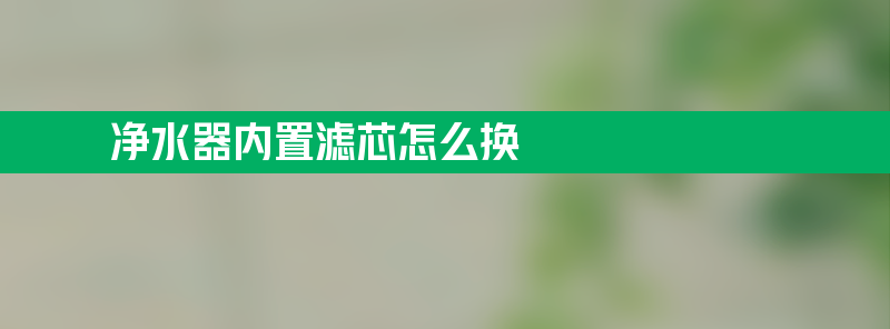 净水器内置滤芯怎么换 净水器内置滤芯怎么换方法教程