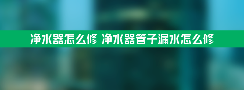 净水器怎么修 净水器管子漏水怎么修