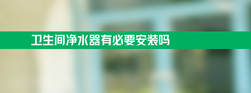 净水器有必要安装吗 卫生间净水器有必要安装吗