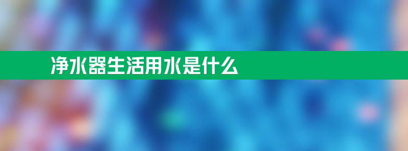 净水器生活用水是什么 净水器生活用水是什么原理