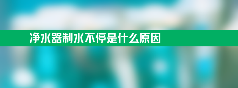 净水器制水不停是什么原因 净水器制水不停是什么原因造成的