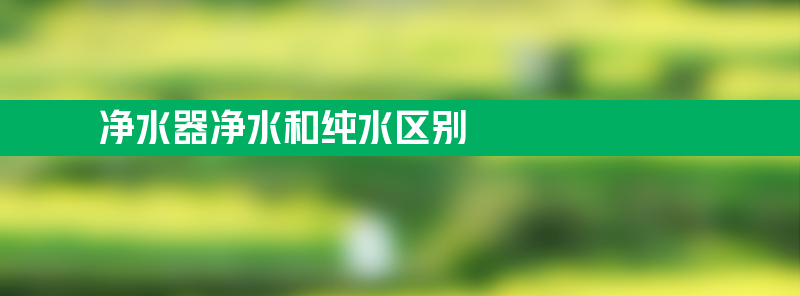 净水器净水和纯水区别 纯水和净水哪个可以直接喝