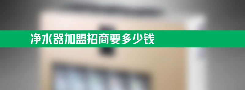 净水器加盟招商要多少钱 净水器招商加盟一般多少钱