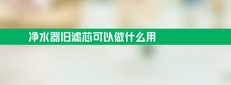 净水器旧滤芯可以做什么用 净水器旧滤芯可以做什么用途