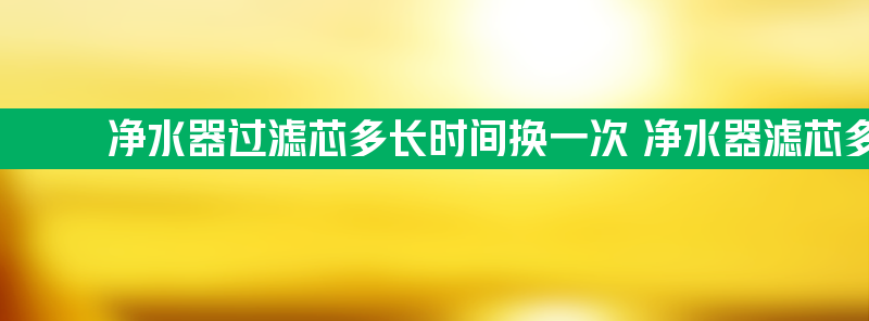 净水器过滤芯多长时间换一次 净水器滤芯多长时间换一次最好