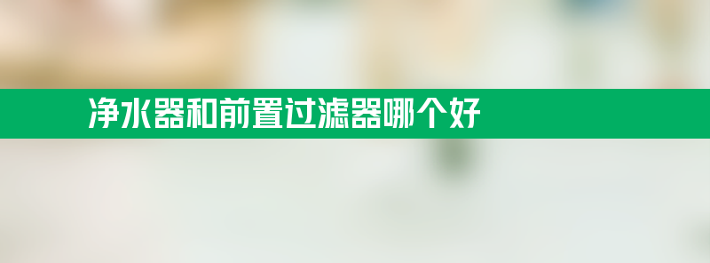 净水器和前置过滤器哪个好 净水器和前置过滤器哪个好一点