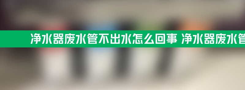 净水器废水管不出水怎么回事 净水器废水管不出水怎么回事方法