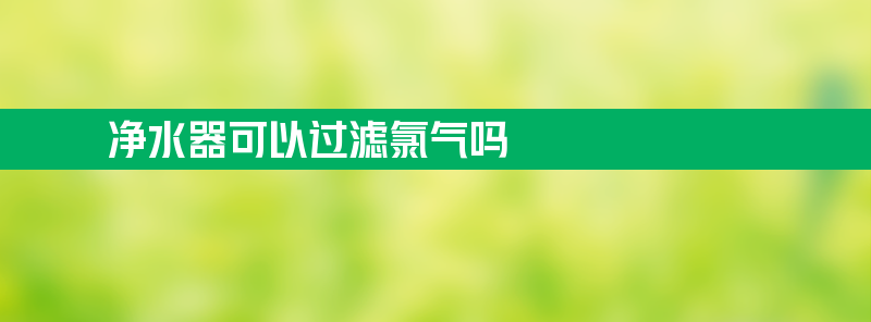 净水器可以过滤氯气吗 净水器可以过滤氯气吗