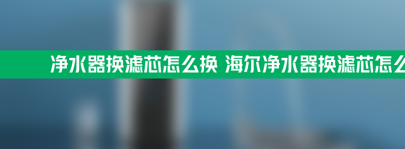 净水器换滤芯怎么换 海尔净水器换滤芯怎么换