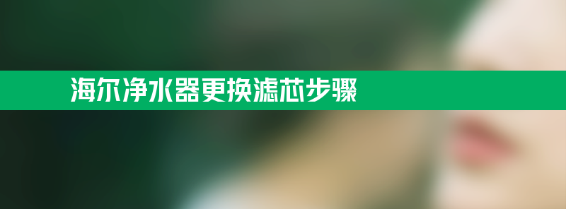 净水器更换滤芯步骤 海尔净水器更换滤芯步骤