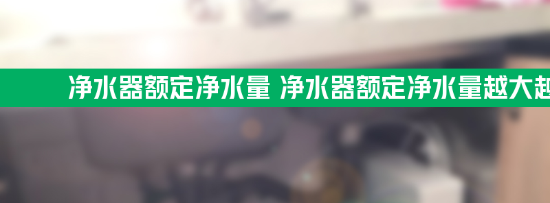 净水器额定净水量 净水器额定净水量越大越好吗