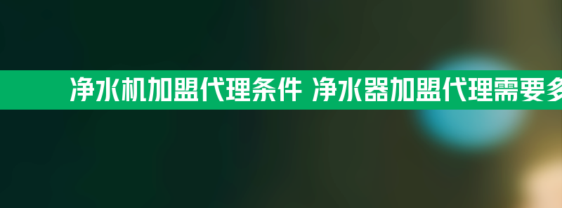 净水机加盟代理条件 净水器加盟代理需要多少钱