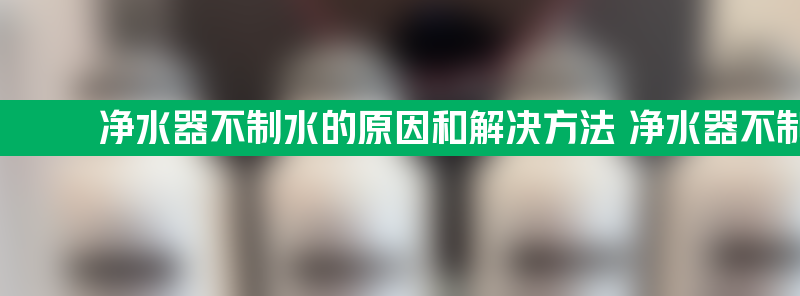 净水器不制水的原因和解决方法 净水器不制水的原因和解决方法有哪些