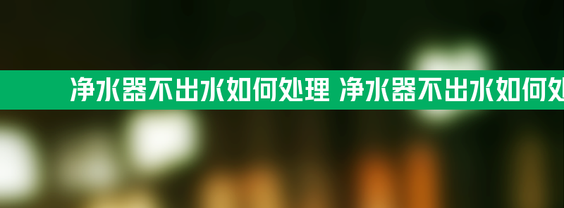 净水器不出水如何处理 净水器不出水如何处理一直滴滴滴