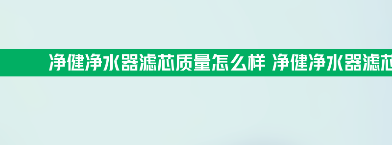 净健净水器滤芯质量怎么样 净健净水器滤芯质量怎么样啊