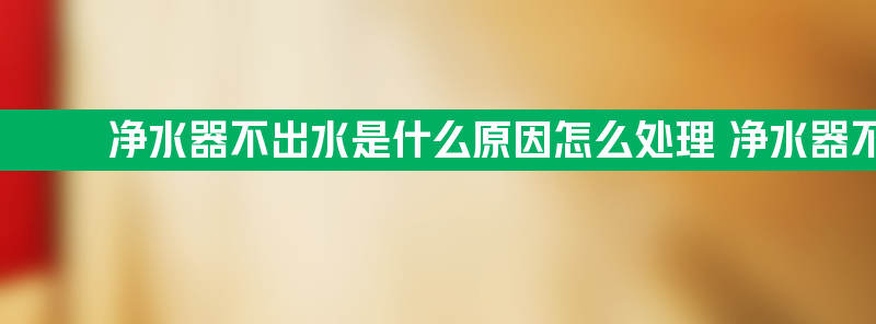 净水器不出水是什么原因怎么处理 净水器不出水是什么原因怎么处理呢