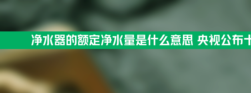 净水器的额定净水量是什么意思 央视公布十大合格净水器