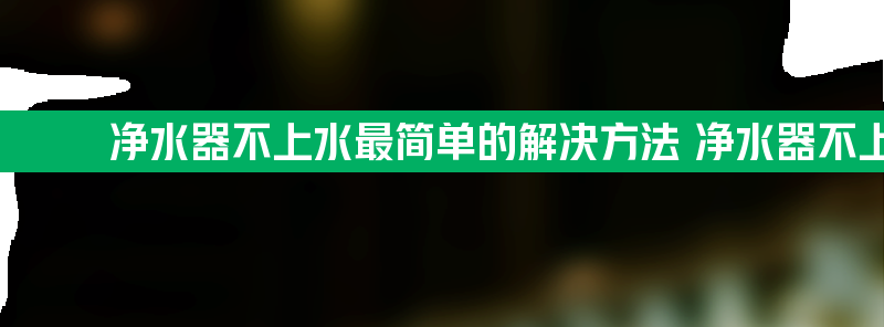 净水器不上水最简单的解决方法 净水器不上水是什么原因方法